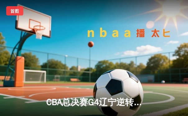 CBA总决赛G4辽宁逆转广东 郭艾伦37分创纪录助队夺赛点