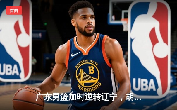 广东男篮加时逆转辽宁，胡明轩关键9分定江山 赵继伟空砍33分难救主