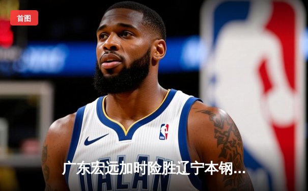 广东宏远加时险胜辽宁本钢，易建联关键三分锁定胜局